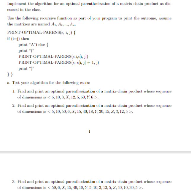 Implement the algorithm for an optimal parenthesization of a matrix chain product as dis-
Cussed in the class.
Use the following recursive function as part of your program to print the outcome, assume
the matrixes are named A1, A, ., An.
PRINT-OPTIMAL-PARENS(s, i, j) {
if (i-j) then
print "A"i else {
print "("
PRINT-OPTIMAL-PARENS(s,i,s[i, j)
PRINT-OPTIMAL-PARENS(s, s[i, j] + 1, j)
print “)"
}}
a- Test your algorithm for the following cases:
1. Find and print an optimal parenthesization of a matrix-chain product whose sequence
of dimensions is < 5, 10, 3, X, 12, 5, 50, Y, 6 >.
2. Find and print an optimal parenthesization of a matrix-chain product whose sequence
of dimensions is < 5, 10, 50, 6, X, 15, 40, 18, Y, 30, 15, Z, 3, 12,5 >.
3. Find and print an optimal parenthesization of a matrix-chain product whose sequence
of dimensions is < 50, 6, X, 15, 40, 18, Y, 5, 10, 3, 12, 5, Z, 40, 10, 30, 5 >.
