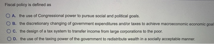 Fiscal policy is defined as
OA. the use of Congressional power to pursue social and political goals.
B. the discretionary changing of government expenditures and/or taxes to achieve macroeconomic economic goal
C. the design of a tax system to transfer income from large corporations to the poor.
OD. the use of the taxing power of the government to redistribute wealth in a socially acceptable manner.