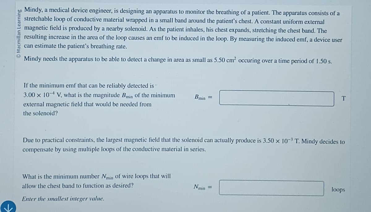 © Macmillan Learning
Mindy, a medical device engineer, is designing an apparatus to monitor the breathing of a patient. The apparatus consists of a
stretchable loop of conductive material wrapped in a small band around the patient's chest. A constant uniform external
magnetic field is produced by a nearby solenoid. As the patient inhales, his chest expands, stretching the chest band. The
resulting increase in the area of the loop causes an emf to be induced in the loop. By measuring the induced emf, a device user
can estimate the patient's breathing rate.
Mindy needs the apparatus to be able to detect a change in area as small as 5.50 cm² occuring over a time period of 1.50 s.
If the minimum emf that can be reliably detected is
3.00 x 10 V, what is the magnitude Bmin of the minimum
external magnetic field that would be needed from
the solenoid?
Bmin =
Due to practical constraints, the largest magnetic field that the solenoid can actually produce is 3.50 x 10-3 T. Mindy decides to
compensate by using multiple loops of the conductive material in series.
What is the minimum number Nmin of wire loops that will
allow the chest band to function as desired?
Enter the smallest integer value.
Nmin
=
loops
T