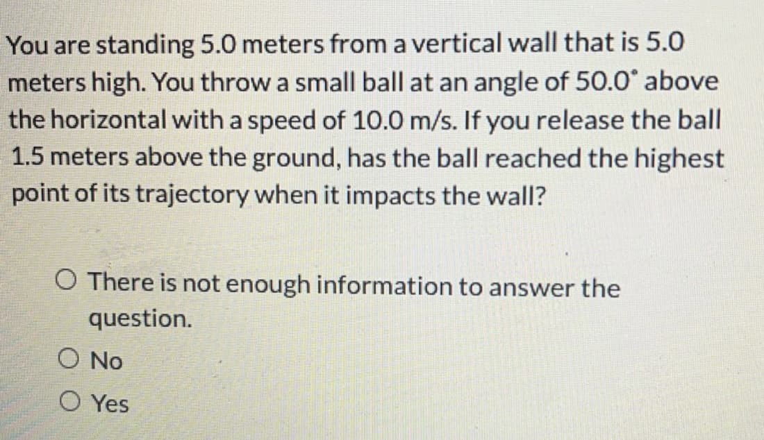 You are standing 5.0 meters from a vertical wall that is 5.0
meters high. You throw a small ball at an angle of 50.0° above
the horizontal with a speed of 10.0 m/s. If you release the ball
1.5 meters above the ground, has the ball reached the highest
point of its trajectory when it impacts the wall?
O There is not enough information to answer the
question.
O No
O Yes