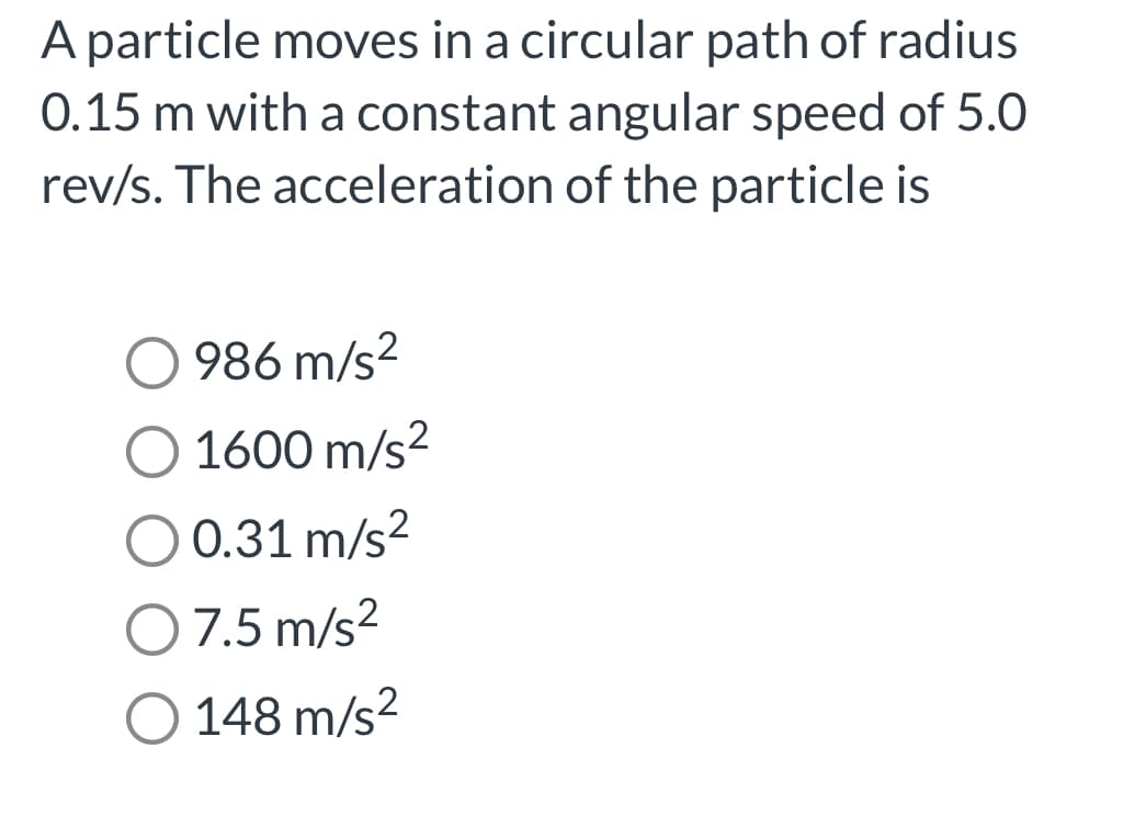 A particle moves in a circular path of radius
0.15 m with a constant angular speed of 5.0
rev/s. The acceleration of the particle is
986 m/s²
1600 m/s²
O 0.31 m/s²
O 7.5 m/s²
O 148 m/s²