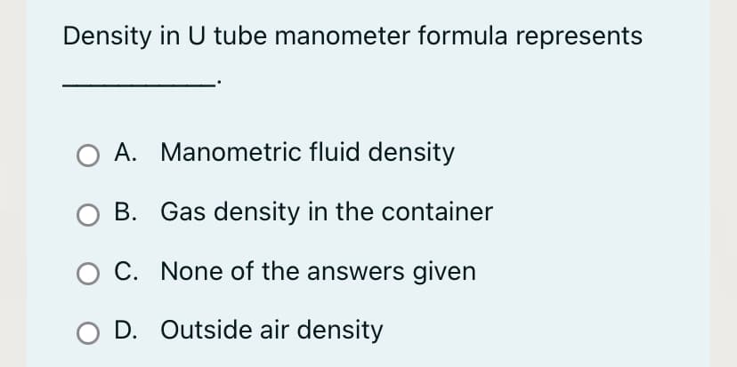 Density in U tube manometer formula represents
A. Manometric fluid density
B. Gas density in the container
O C. None of the answers given
O D. Outside air density
