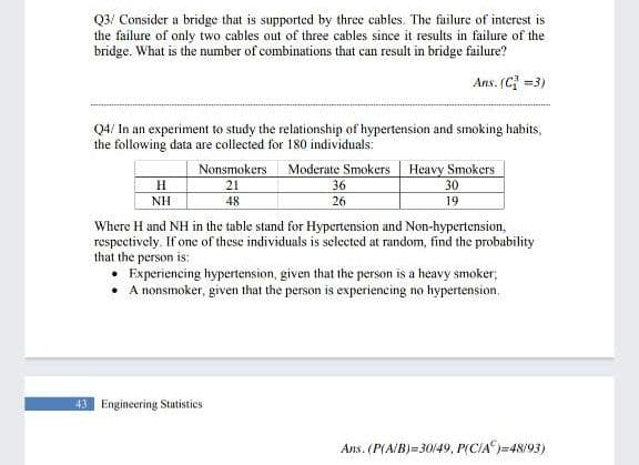 Q3/ Consider a bridge that is supported by three cables. The failure of interest is
the failure of only two cables out of three cables since it results in failure of the
bridge. What is the number of combinations that can result in bridge failure?
Ans. (C =3)
Q4/ In an experiment to study the relationship of hypertension and smoking habits,
the following data are collected for 180 individuals:
Nonsmokers
21
Moderate Smokers Heavy Smokers
36
30
NH
48
26
19
Where H and NH in the table stand for Hypertension and Non-hypertension,
respecetively. If one of these individuals is selected at random, find the probability
that the person is:
Experiencing hypertension, given that the person is a heavy smoker;
• A nonsmoker, given that the person is experiencing no hypertension,
43 Engineering Statistics
Ans. (P(A/B)=30149, P(CIA)=48/93)
