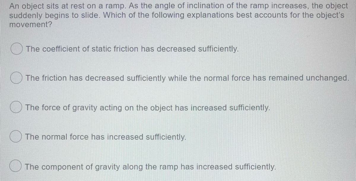 An object sits at rest on a ramp. As the angle of inclination of the ramp increases, the object
suddenly begins to slide. Which of the following explanations best accounts for the object's
movement?
O The coefficient of static friction has decreased sufficiently.
) The friction has decreased sufficiently while the normal force has remained unchanged.
OThe force of gravity acting on the object has increased sufficiently.
) The normal force has increased sufficiently.
The component of gravity along the ramp has increased sufficiently.
