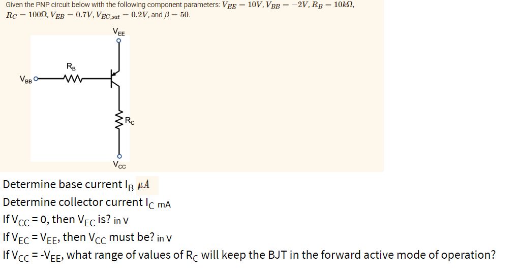 Given the PNP circuit below with the following component parameters: VEE = 10V, VBB = −2V, Rß = 10kn,
RC = 1000, VEB = 0.7V, VEC,sat = 0.2V, and 3 = 50.
VEE
VBB
RB
Rc
Vcc
Determine base current IBA
Determine collector current Ic mA
If Vcc=0, then VEC is? in v
If
VEC = VEE, then Vcc must be? in v
If Vcc= -VEE, what range of values of Rc will keep the BJT in the forward active mode of operation?