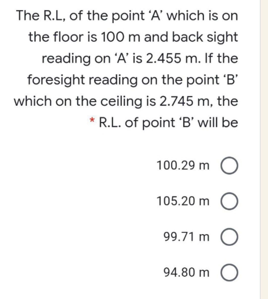 The R.L, of the point 'A' which is on
the floor is 100 m and back sight
reading on 'A' is 2.455 m. If the
foresight reading on the point 'B'
which on the ceiling is 2.745 m, the
* R.L. of point 'B' will be
100.29 m
105.20 m O
99.71 m O
94.80 m O
