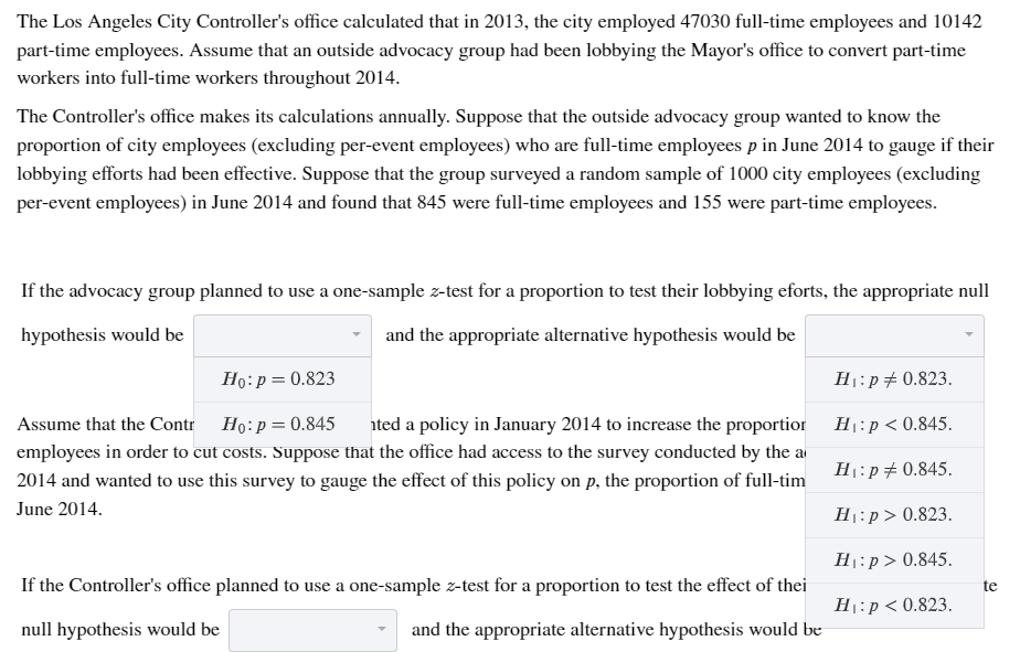 The Los Angeles City Controller's office calculated that in 2013, the city employed 47030 full-time employees and 10142
part-time employees. Assume that an outside advocacy group had been lobbying the Mayor's office to convert part-time
workers into full-time workers throughout 2014.
The Controller's office makes its calculations annually. Suppose that the outside advocacy group wanted to know the
proportion of city employees (excluding per-event employees) who are full-time employees p in June 2014 to gauge if their
lobbying efforts had been effective. Suppose that the group surveyed a random sample of 1000 city employees (excluding
per-event employees) in June 2014 and found that 845 were full-time employees and 155 were part-time employees.
If the advocacy group planned to use a one-sample z-test for a proportion to test their lobbying eforts, the appropriate null
hypothesis would be
and the appropriate alternative hypothesis would be
Ho:p= 0.823
H1:p#0.823.
Assume that the Contr Ho:p= 0.845
ated a policy in January 2014 to increase the proportior H1:p< 0.845.
employees in order to cut costs. Suppose that the office had access to the survey conducted by the a
H:p#0.845.
2014 and wanted to use this survey to gauge the effect of this policy on p, the proportion of full-tim
June 2014.
H1:p> 0.823.
H:p> 0.845.
If the Controller's office planned to use a one-sample z-test for a proportion to test the effect of thei
te
H1:p < 0.823.
null hypothesis would be
and the appropriate alternative hypothesis would be
