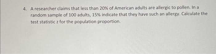 4. A researcher claims that less than 20% of American adults are allergic to pollen. In a
random sample of 100 adults, 15% indicate that they have such an allergy. Calculate the
test statistic z for the population proportion.