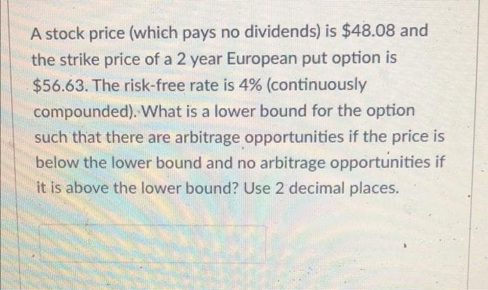 A stock price (which pays no dividends) is $48.08 and
the strike price of a 2 year European put option is
$56.63. The risk-free rate is 4% (continuously
compounded). What is a lower bound for the option
such that there are arbitrage opportunities if the price is
below the lower bound and no arbitrage opportunities if
it is above the lower bound? Use 2 decimal places.
