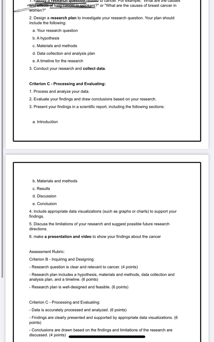 and effects of lung cancer in smokers?" or "What are the causes of breast cancer in
women?"
2. Design a research plan to investigate your research question. Your plan should
include the following:
a. Your research question
b. A hypothesis
c. Materials and methods
d. Data collection and analysis plan
e. A timeline for the research
3. Conduct your research and collect data.
Criterion C - Processing and Evaluating:
1. Process and analyze your data.
2. Evaluate your findings and draw conclusions based on your research.
3. Present your findings in a scientific report, including the following sections:
a. Introduction
b. Materials and methods
c. Results
d. Discussion
e. Conclusion
4. Include appropriate data visualizations (such as graphs or charts) to support your
findings.
5. Discuss the limitations of your research and suggest possible future research
directions.
6. make a presentation and video to show your findings about the cancer
Assessment Rubric:
Criterion B- Inquiring and Designing:
- Research question is clear and relevant to cancer. (4 points)
- Research plan includes a hypothesis, materials and methods, data collection and
analysis plan, and a timeline. (6 points)
- Research plan is well-designed and feasible. (6 points)
Criterion C - Processing and Evaluating:
- Data is accurately processed and analyzed. (6 points)
- Findings are clearly presented and supported by appropriate data visualizations. (6
points)
- Conclusions are drawn based on the findings and limitations of the research are
discussed. (4 points)