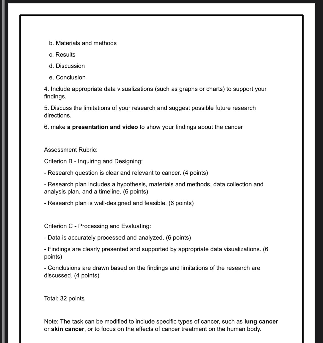 b. Materials and methods
c. Results
d. Discussion
e. Conclusion
4. Include appropriate data visualizations (such as graphs or charts) to support your
findings.
5. Discuss the limitations of your research and suggest possible future research
directions.
6. make a presentation and video to show your findings about the cancer
Assessment Rubric:
Criterion B Inquiring and Designing:
- Research question is clear and relevant to cancer. (4 points)
- Research plan includes a hypothesis, materials and methods, data collection and
analysis plan, and a timeline. (6 points)
- Research plan is well-designed and feasible. (6 points)
Criterion C Processing and Evaluating:
- Data is accurately processed and analyzed. (6 points)
Findings are clearly presented and supported by appropriate data visualizations. (6
points)
- Conclusions are drawn based on the findings and limitations of the research are
discussed. (4 points)
Total: 32 points
Note: The task can be modified to include specific types of cancer, such as lung cancer
or skin cancer, or to focus on the effects of cancer treatment on the human body.