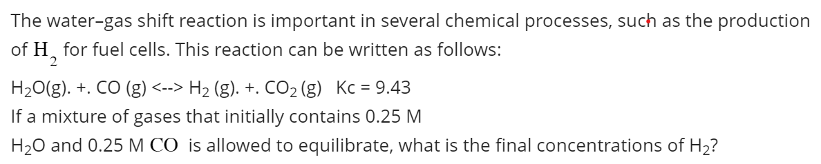 The water-gas shift reaction is important in several chemical processes, such as the production
of H₂ for fuel cells. This reaction can be written as follows:
2
H₂O(g). +. CO (g) <--> H₂ (g). +. CO₂ (g) Kc = 9.43
If a mixture of gases that initially contains 0.25 M
H₂O and 0.25 M CO is allowed to equilibrate, what is the final concentrations of H₂?