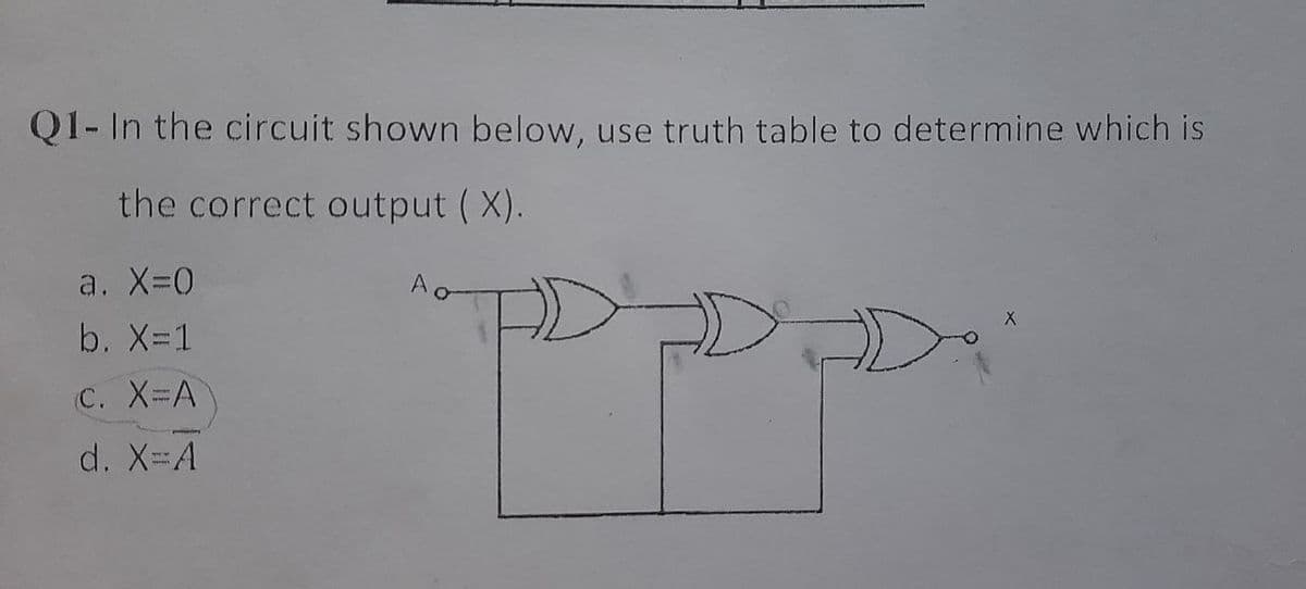 Q1- In the circuit shown below, use truth table to determine which is
the correct output ( X).
a. X-0
b. X=1
C. X-A
d. X=A
