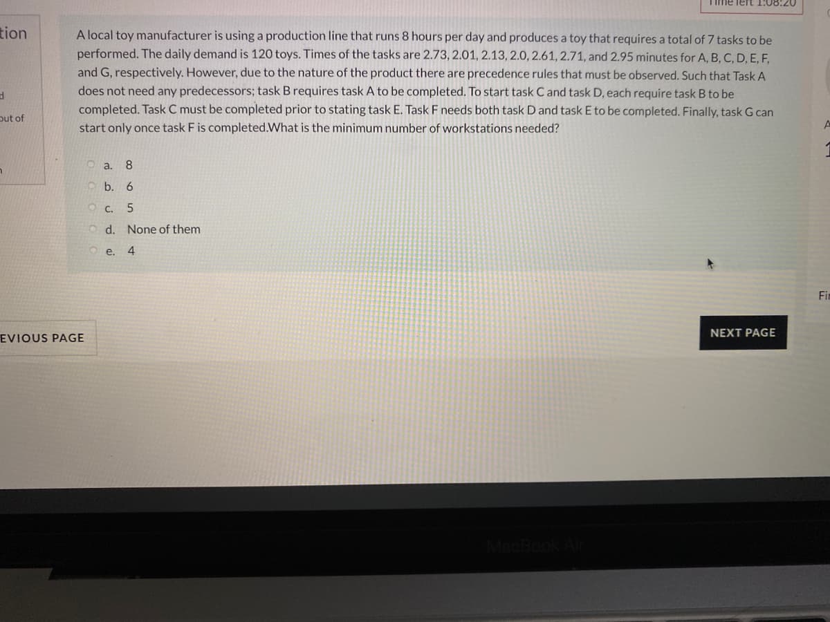 TIme lert 1:08:20
tion
A local toy manufacturer is using a production line that runs 8 hours per day and produces a toy that requires a total of 7 tasks to be
performed. The daily demand is 120 toys. Times of the tasks are 2.73, 2.01, 2.13, 2.0, 2.61, 2.71, and 2.95 minutes for A, B, C, D, E, F,
and G, respectively. However, due to the nature of the product there are precedence rules that must be observed. Such that Task A
does not need any predecessors; task B requires task A to be completed. To start task C and task D, each require task B to be
completed. Task C must be completed prior to stating task E. Task F needs both task D and task E to be completed. Finally, task G can
out of
start only once task F is completed.What is the minimum number of workstations needed?
O a. 8
O b. 6
O c. 5
O d. None of them
e. 4
Fir
NEXT PAGE
EVIOUS PAGE
