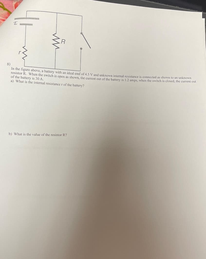 E
ww
8)
In the figure above, a battery with an ideal emf of 4.5 V and unknown internal resistance is connected as shown to an unknown
resistor R. When the switch is open as shown, the current out of the battery is 1.2 amps, when the switch is closed, the current out
of the battery is 30 A.
a) What is the internal resistance r of the battery?
b) What is the value of the resistor R?