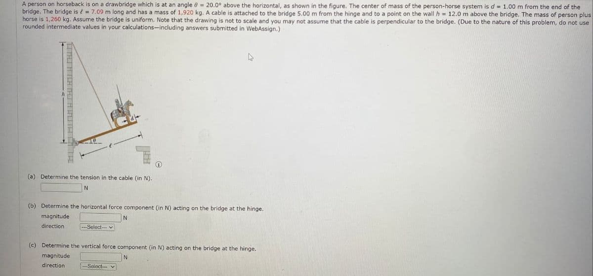 A person on horseback is on a drawbridge which is at an angle = 20.0° above the horizontal, as shown in the figure. The center of mass of the person-horse system is d = 1.00 m from the end of the
bridge. The bridge is = 7.09 m long and has a mass of 1,920 kg. A cable is attached to the bridge 5.00 m from the hinge and to a point on the wall h = 12.0 m above the bridge. The mass of person plus
horse is 1,260 kg. Assume the bridge is uniform. Note that the drawing is not to scale and you may not assume that the cable is perpendicular to the bridge. (Due to the nature of this problem, do not use
rounded intermediate values in your calculations-including answers submitted in WebAssign.)
ITALIACHTAI AVUTA É
(a) Determine the tension in the cable (in N).
N
(b) Determine the horizontal force component (in N) acting on the bridge at the hinge.
magnitude
direction
-Select-v
11.08
N
-Select--
(c) Determine the vertical force component (in N) acting on the bridge at the hinge.
magnitude
N
direction