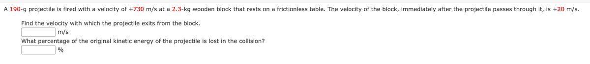 A 190-g projectile is fired with a velocity of +730 m/s at a 2.3-kg wooden block that rests on a frictionless table. The velocity of the block, immediately after the projectile passes through it, is +20 m/s.
Find the velocity with which the projectile exits from the block.
m/s
What percentage of the original kinetic energy of the projectile is lost in the collision?
%