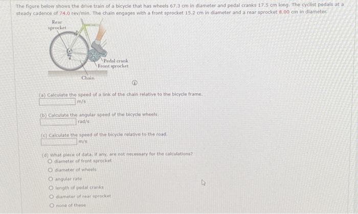 The figure below shows the drive train of a bicycle that has wheels 67.3 cm in diameter and pedal cranks 17.5 cm long. The cyclist pedals at a
steady cadence of 74.0 rev/min. The chain engages with a front sprocket 15.2 cm in diameter and a rear sprocket 8.00 cm in diameter.
Rear
sprocket
Chain
Pedal crank
Front sprocket
(a) Calculate the speed of a link of the chain relative to the bicycle frame.
m/s
(b) Calculate the angular speed of the bicycle wheels,
rad/s
(c) Calculate the speed of the bicycle relative to the road.
m/s
(d) What plece of data, if any, are not necessary for the calculations?
O diameter of front sprocket
O diameter of wheels
O angular rate
O length of pedal cranks
O diameter of rear sprocket
O none of these