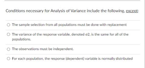 Conditions necessary for Analysis of Variance include the following, except:
The sample selection from all populations must be done with replacement
The variance of the response variable, denoted o2, is the same for all of the
populations.
The observations must be independent.
O For each population, the response (dependent) variable is normally distributed