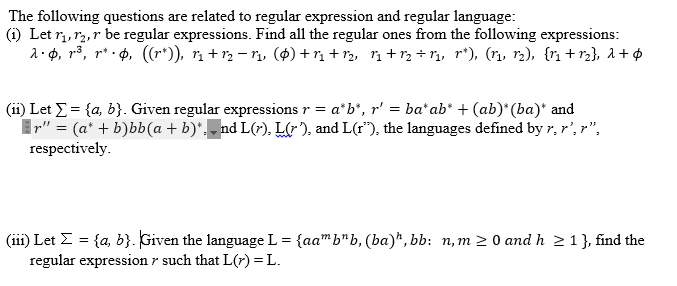 The following questions are related to regular expression and regular language:
(i) Let r,, r2, r be regular expressions. Find all the regular ones from the following expressions:
a·p, r³, r* · 0, (r*)), r + r2 – r, (4) +r + 12, n+r, ÷ r,, r*), (r, r2), {rn + r2}, a+¢
(ii) Let E= {a, b}. Given regular expressions r = a*b", r' = ba* ab* + (ab)* (ba)* and
Ir" = (a* + b)bb(a + b)*,- nd L(r), Lr), and L(r"), the languages defined by r, r', r",
respectively.
(iii) Let Z = {a, b}. Given the language L = {aa" b"b, (ba)*, bb: n, m 2 0 and h 2 1}, find the
regular expression r such that L(r) = L.

