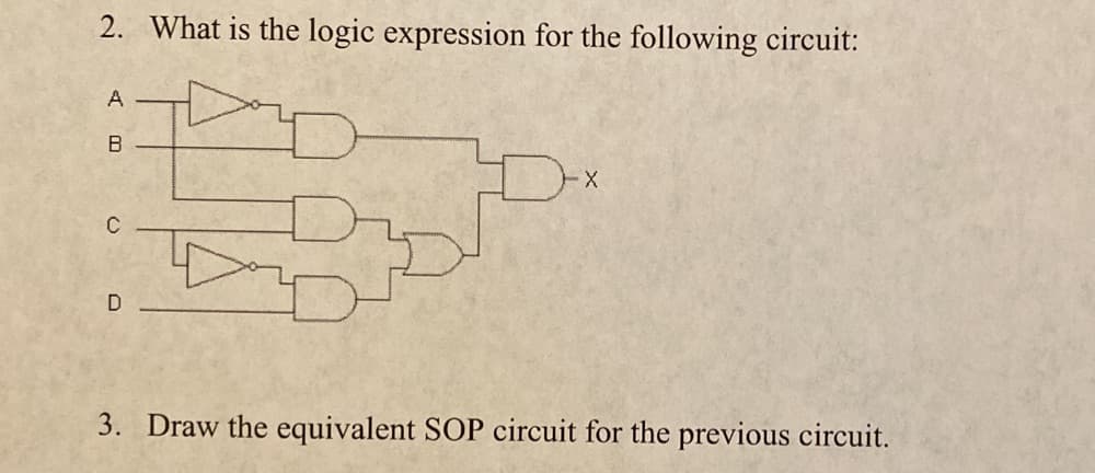 2. What is the logic expression for the following circuit:
A
C
D
3. Draw the equivalent SOP circuit for the previous circuit.
