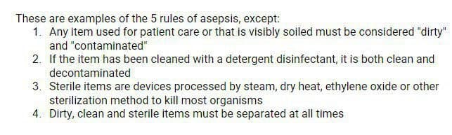 These are examples of the 5 rules of asepsis, except:
1. Any item used for patient care or that is visibly soiled must be considered "dirty"
and "contaminated"
2. If the item has been cleaned with a detergent disinfectant, it is both clean and
decontaminated
3. Sterile items are devices processed by steam, dry heat, ethylene oxide or other
sterilization method to kill most organisms
4. Dirty, clean and sterile items must be separated at all times