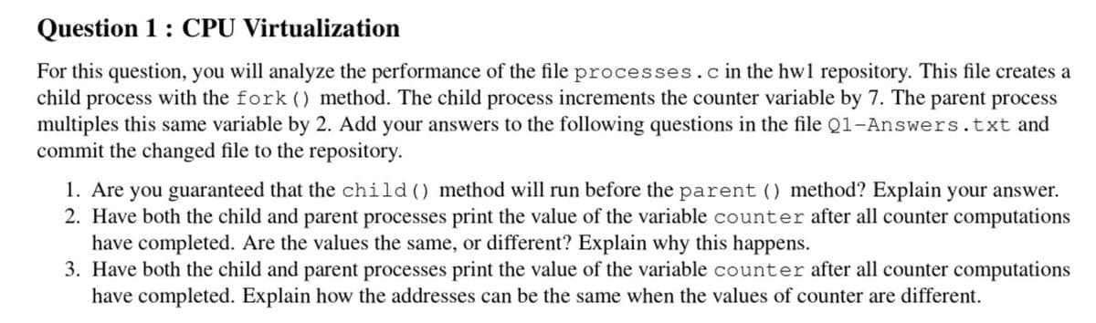Question 1 : CPU Virtualization
For this question, you will analyze the performance of the file processes.cin the hw1 repository. This file creates a
child process with the fork () method. The child process increments the counter variable by 7. The parent process
multiples this same variable by 2. Add your answers to the following questions in the file Q1-Answers.txt and
commit the changed file to the repository.
1. Are you guaranteed that the child () method will run before the parent () method? Explain your answer.
2. Have both the child and parent processes print the value of the variable counter after all counter computations
have completed. Are the values the same, or different? Explain why this happens.
3. Have both the child and parent processes print the value of the variable counter after all counter computations
have completed. Explain how the addresses can be the same when the values of counter are different.
