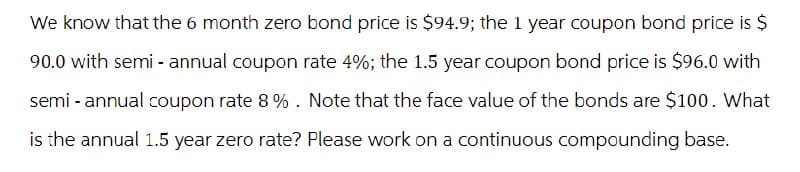 We know that the 6 month zero bond price is $94.9; the 1 year coupon bond price is $
90.0 with semi-annual coupon rate 4%; the 1.5 year coupon bond price is $96.0 with
semi-annual coupon rate 8%. Note that the face value of the bonds are $100. What
is the annual 1.5 year zero rate? Please work on a continuous compounding base.