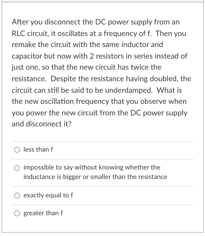 After you disconnect the DC power supply from an
RLC circuit, it oscillates at a frequency of f. Then you
remake the circuit with the same inductor and
capacitor but now with 2 resistors in series instead of
just one, so that the new circuit has twice the
resistance. Despite the resistance having doubled, the
circuit can still be said to be underdamped. What is
the new oscillation frequency that you observe when
you power the new circuit from the DC power supply
and disconnect it?
O less than f
impossible to say without knowing whether the
inductance is bigger or smaller than the resistance
exactly equal to f
greater than f
