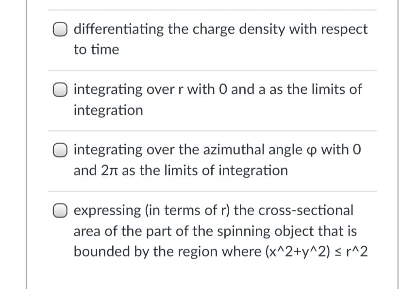 differentiating the charge density with respect
to time
O integrating over r with 0 and a as the limits of
integration
O integrating over the azimuthal angle p with 0
and 2n as the limits of integration
expressing (in terms of r) the cross-sectional
area of the part of the spinning object that is
bounded by the region where (x^2+y^2) < r^2
