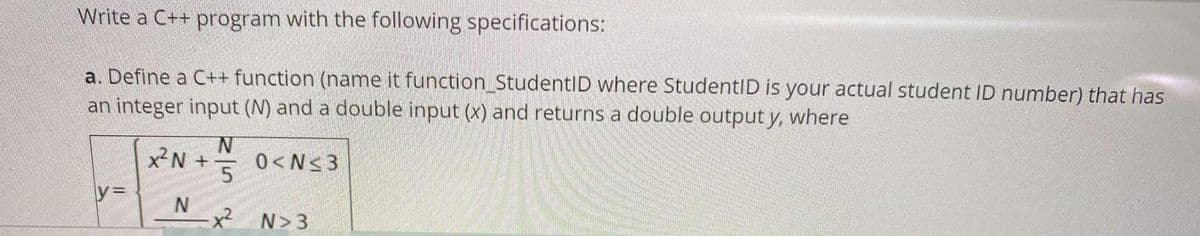 Write a C++ program with the following specifications:
a. Define a C++ function (name it function StudentID where StudentID is your actual student ID number) that has
an integer input (N) and a double input (x) and returns a double output y, where
0<N<3
y=
x²N+
N
N
5
N>3