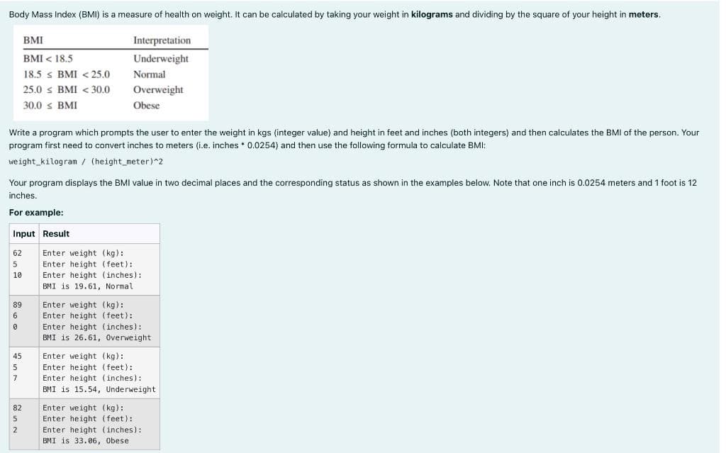 Body Mass Index (BMI) is a measure of health on weight. It can be calculated by taking your weight in kilograms and dividing by the square of your height in meters.
Write a program which prompts the user to enter the weight in kgs (integer value) and height in feet and inches (both integers) and then calculates the BMI of the person. Your
program first need to convert inches to meters (i.e. inches * 0.0254) and then use the following formula to calculate BMI:
weight kilogram / (height_meter)^2
Your program displays the BMI value in two decimal places and the corresponding status as shown in the examples below. Note that one inch is 0.0254 meters and 1 foot is 12
inches.
For example:
Input Result
62
5
10
89
6
0
45
BMI
BMI < 18.5
18.5 s BMI < 25.0
25.0 ≤ BMI < 30.0
30.0 ≤ BMI
7
82
5
Interpretation
Underweight
Normal
Overweight
Obese
2
Enter weight (kg):
Enter height (feet):
Enter height (inches):
BMI is 19.61, Normal
Enter weight (kg):
Enter height (feet):
Enter height (inches):
BMI is 26.61, Overweight
Enter weight (kg):
Enter height (feet):
Enter height (inches):
BMI is 15.54, Underweight
Enter weight (kg):
Enter height (feet):
Enter height (inches):
BMI is 33.06, Obese