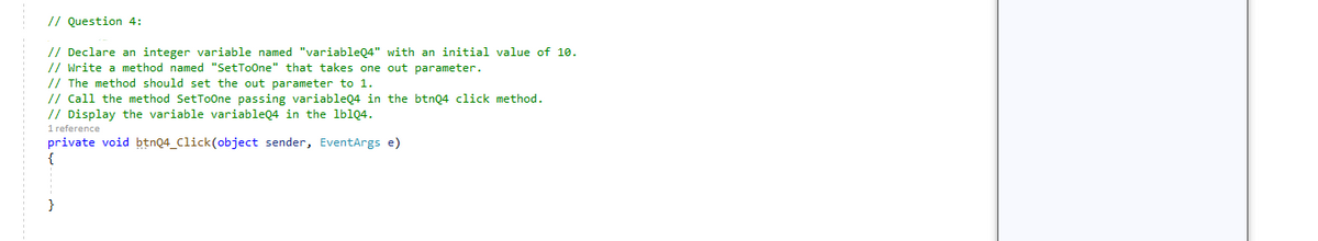 // Question 4:
// Declare an integer variable named "variableQ4" with an initial value of 10.
// Write a method named "SetToOne" that takes one out parameter.
// The method should set the out parameter to 1.
// Call the method SetToOne passing variableQ4 in the btnQ4 click method.
// Display the variable variableQ4 in the lblQ4.
1 reference
private void btnQ4_Click(object sender, EventArgs e)
{
}