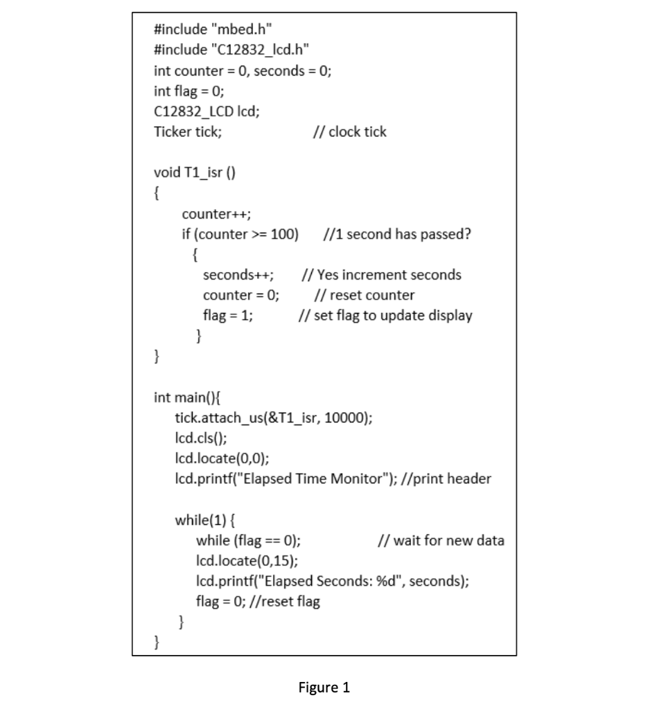 #include "mbed.h"
#include "C12832_lcd.h"
int counter = 0, seconds = 0;
int flag = 0;
C12832_LCD lcd;
Ticker tick;
void T1_isr ()
{
counter++;
if (counter >= 100)
}
seconds++;
counter = 0;
flag = 1;
int main(){
// clock tick
//1 second has passed?
while(1) {
// Yes increment seconds
// reset counter
// set flag to update display
tick.attach_us(&T1_isr, 10000);
lcd.cls();
lcd.locate(0,0);
lcd.printf("Elapsed Time Monitor"); //print header
while (flag == 0);
lcd.locate(0,15);
lcd.printf("Elapsed Seconds: %d", seconds);
flag = 0; //reset flag
}
Figure 1
// wait for new data