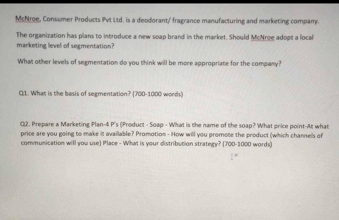 McNroe, Consumer Products Pvt Ltd. is a deodorant/ fragrance manufacturing and marketing company.
The organization has plans to introduce a new soap brand in the market. Should McNroe adopt a local
marketing level of segmentation?
What other levels of segmentation do you think will be more appropriate for the company?
Q1. What is the basis of segmentation? (700-1000 words)
Q2. Prepare a Marketing Plan-4 P's (Product - Soap - What is the name of the soap? What price point-At what
price are you going to make it available? Promotion - How will you promote the product (which channels of
communication will you use) Place - What is your distribution strategy? (700-1000 words)
