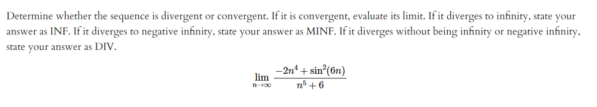 Determine whether the sequence is divergent or convergent. If it is convergent, evaluate its limit. If it diverges to infinity, state your
answer as INF. If it diverges to negative infinity, state your answer as MINF. If it diverges without being infinity or negative infinity,
state your answer as DIV.
-2n4 + sin (6n)
lim
n5 + 6
n00
