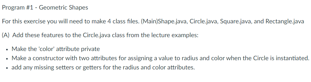 Program #1 - Geometric Shapes
For this exercise you will need to make 4 class files. (Main)Shape.java, Circle.java, Square.java, and Rectangle.java
(A) Add these features to the Circle.java class from the lecture examples:
Make the 'color' attribute private
Make a constructor with two attributes for assigning a value to radius and color when the Circle is instantiated.
add any missing setters or getters for the radius and color attributes.
