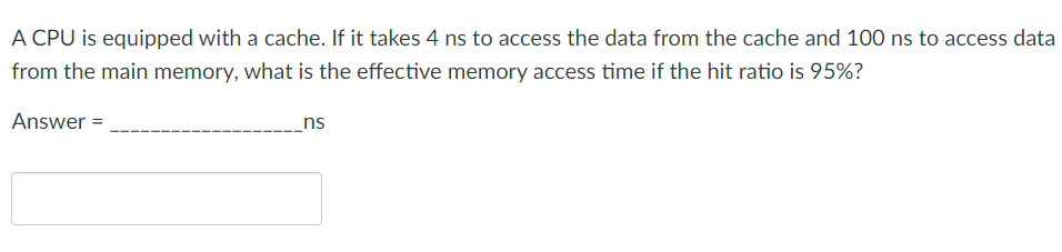 A CPU is equipped with a cache. If it takes 4 ns to access the data from the cache and 100 ns to access data
from the main memory, what is the effective memory access time if the hit ratio is 95%?
Answer =
_ns
