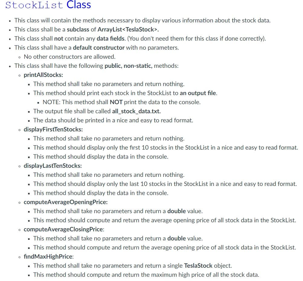 StockList Class
• This class will contain the methods necessary to display various information about the stock data.
• This class shall be a subclass of ArrayList<TeslaStock>.
• This class shall not contain any data fields. (You don't need them for this class if done correctly).
• This class shall have a default constructor with no parameters.
o No other constructors are allowed.
• This class shall have the following public, non-static, methods:
• printAllStocks:
This method shall take no parameters and return nothing.
▪ This method should print each stock in the StockList to an output file.
▪ NOTE: This method shall NOT print the data to the console.
The output file shall be called all_stock_data.txt.
The data should be printed in a nice and easy to read format.
o displayFirstTenStocks:
This method shall take no parameters and return nothing.
▪ This method should display only the first 10 stocks in the StockList in a nice and easy to read format.
▪ This method should display the data in the console.
o displayLastTenStocks:
I
I
This method shall take no parameters and return nothing.
▪ This method should display only the last 10 stocks in the StockList in a nice and easy to read format.
This method should display the data in the console.
■
• computeAverageOpeningPrice:
This method shall take no parameters and return a double value.
. This method should compute and return the average opening price of all stock data in the StockList.
• computeAverageClosingPrice:
This method shall take no parameters and return a double value.
This method should compute and return the average opening price of all stock data in the StockList.
o findMaxHigh Price:
This method shall take no parameters and return a single TeslaStock object.
▪ This method should compute and return the maximum high price of all the stock data.
■
■