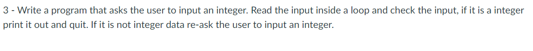 3 - Write a program that asks the user to input an integer. Read the input inside a loop and check the input, if it is a integer
print it out and quit. If it is not integer data re-ask the user to input an integer.
