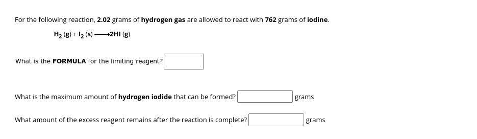 For the following reaction, 2.02 grams of hydrogen gas are allowed to react with 762 grams of iodine.
H₂ (8) + 12 (s)→→→→→→→2HI (g)
What is the FORMULA for the limiting reagent?
What is the maximum amount of hydrogen iodide that can be formed?
What amount of the excess reagent remains after the reaction is complete?
grams
grams