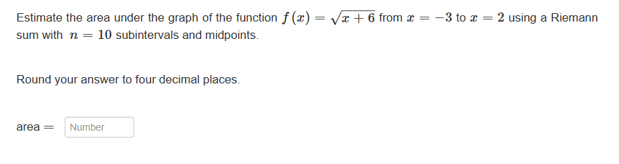 =
Estimate the area under the graph of the function f(x) =
sum with n = 10 subintervals and midpoints.
Round your answer to four decimal places.
area =
Number
√x + 6 from x
=
- 3 to x =
2 using a Riemann