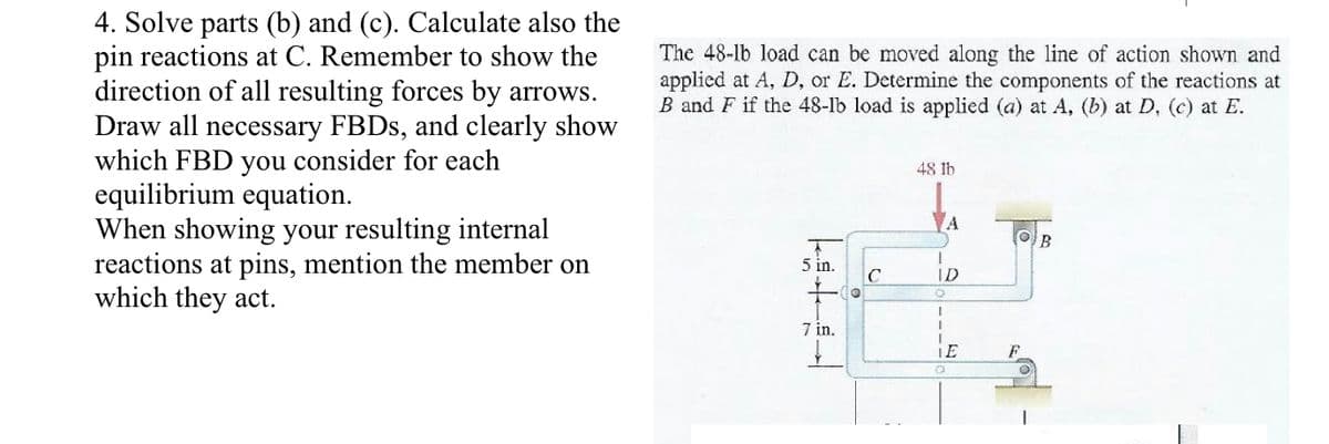 4. Solve parts (b) and (c). Calculate also the
pin reactions at C. Remember to show the
direction of all resulting forces by arrows.
Draw all necessary FBDS, and clearly show
which FBD you consider for each
equilibrium equation.
When showing your resulting internal
reactions at pins, mention the member on
which they act.
The 48-lb load can be moved along the line of action shown and
applied at A, D, or E. Determine the components of the reactions at
B and F if the 48-lb load is applied (a) at A, (b) at D, (c) at E.
48 lb
5 in.
ID
7 in.
LE
F.
