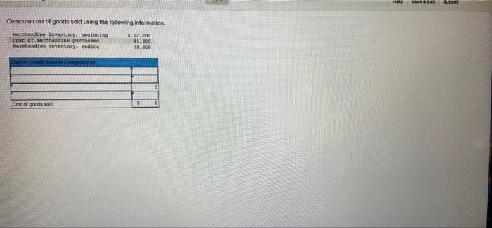 Compute cost of goods sold using the following information.
Merchandise inventory, beginning
Cost of merchandise purchased
Merchandise inventory, ending
$12,200
45.200
18,200
Cost of Goods Sold is Computed an
Cost of goods sold
$
Heip
have t Subit