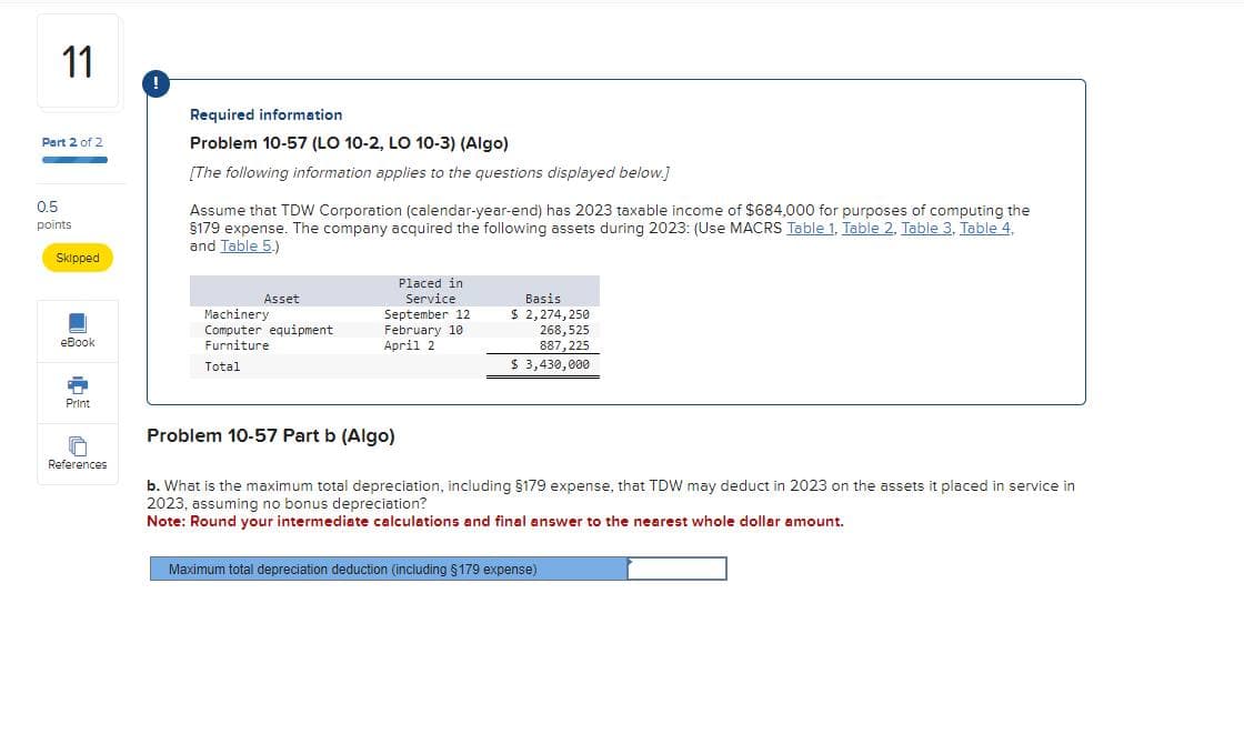 11
!
Part 2 of 2
0.5
points
Skipped
Required information
Problem 10-57 (LO 10-2, LO 10-3) (Algo)
[The following information applies to the questions displayed below.]
Assume that TDW Corporation (calendar-year-end) has 2023 taxable income of $684,000 for purposes of computing the
§179 expense. The company acquired the following assets during 2023: (Use MACRS Table 1, Table 2, Table 3, Table 4,
and Table 5.)
eBook
Asset
Machinery
Computer equipment
Furniture
Placed in
Service
September 12
February 10
April 2
Basis
$ 2,274,250
268,525
887,225
Total
$ 3,430,000
Print
References
Problem 10-57 Part b (Algo)
b. What is the maximum total depreciation, including §179 expense, that TDW may deduct in 2023 on the assets it placed in service in
2023, assuming no bonus depreciation?
Note: Round your intermediate calculations and final answer to the nearest whole dollar amount.
Maximum total depreciation deduction (including $179 expense)