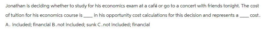 Jonathan is deciding whether to study for his economics exam at a café or go to a concert with friends tonight. The cost
of tuition for his economics course is in his opportunity cost calculations for this decision and represents a cost.
A. included; financial B. not included; sunk C. not included; financial