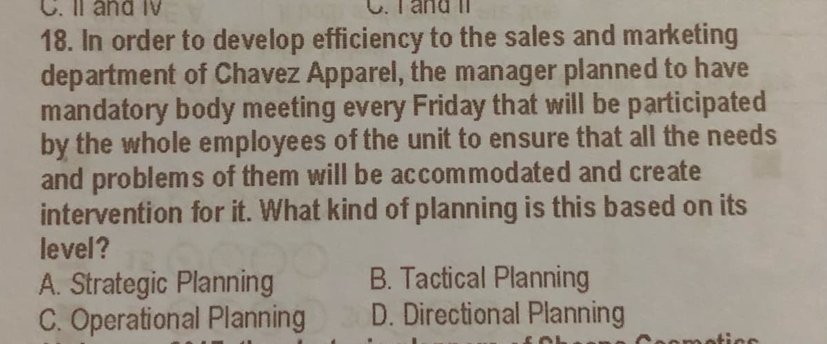 C. Il and Iv
18. In order to develop efficiency to the sales and marketing
department of Chavez Apparel, the manager planned to have
mandatory body meeting every Friday that will be participated
by the whole employees of the unit to ensure that all the needs
and problems of them will be accommodated and create
intervention for it. What kind of planning is this based on its
level?
A. Strategic Planning
C. Operational Planning
B. Tactical Planning
D. Directional Planning
