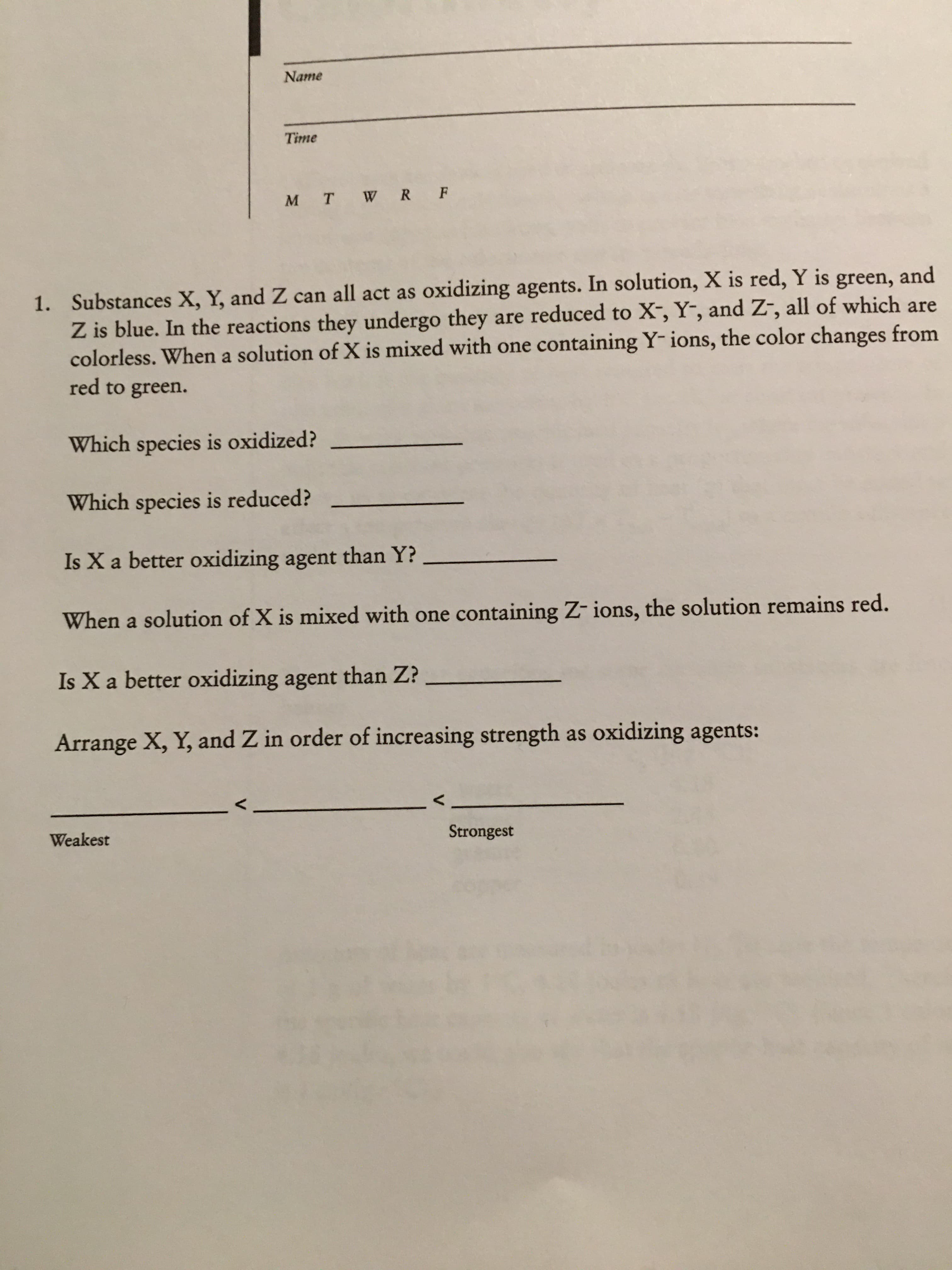 Name
Time
M T W R F
1. Substances X, Y, and Z can all act as oxidizing agents. In solution, X is red, Y is green, and
Z is blue. In the reactions they undergo they are reduced to X-, Y-, and Z-, all of which are
colorless. When a solution of X is mixed with one containing Y- ions, the color changes from
red to green.
Which species is oxidized?
Which species is reduced?
Is X a better oxidizing agent than Y?
When a solution of X is mixed with one containing Z- ions, the solution remains red.
Is X a better oxidizing agent than Z?
Arrange X, Y, and Z in order of increasing strength as oxidizing agents:
Weakest
Strongest
