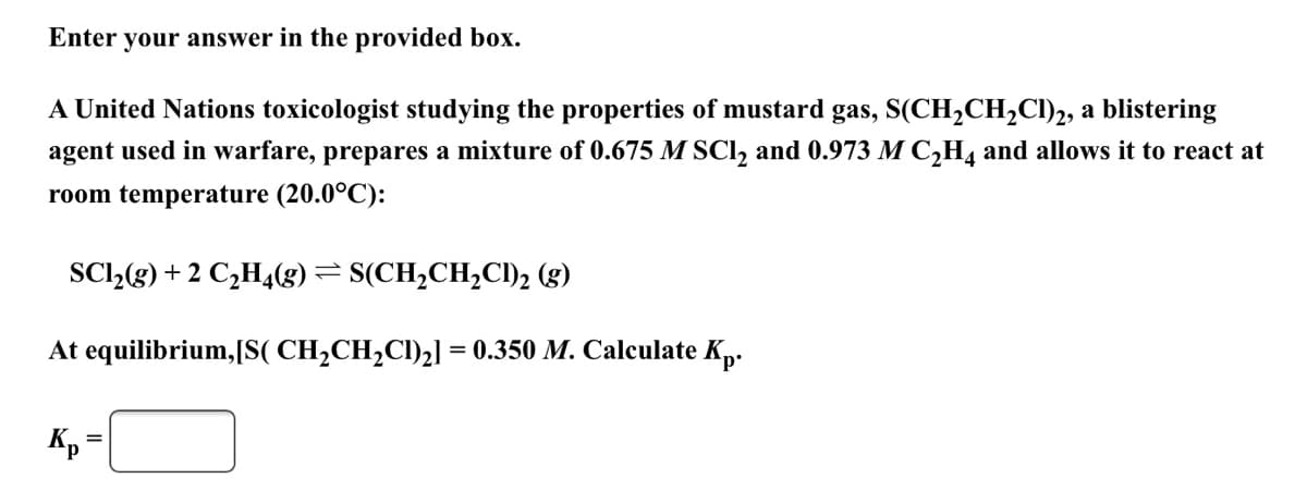 Enter your answer in the provided box.
A United Nations toxicologist studying the properties of mustard gas, S(CH,CH2CI)2, a blistering
agent used in warfare, prepares a mixture of 0.675 M SCl, and 0.973 M C,H4 and allows it to react at
room temperature (20.0°C):
SCl,(g) + 2 C,H4(g)= S(CH,CH,CI)2 (g)
At equilibrium,[S( CH2CH2CI)2] = 0.350 M. Calculate Kp.
%3D
Kp
%3D
