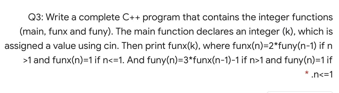 Q3: Write a complete C++ program that contains the integer functions
(main, funx and funy). The main function declares an integer (k), which is
assigned a value using cin. Then print funx(k), where funx(n)=2*funy(n-1) if n
>1 and funx(n)=1 if n<=1. And funy(n)=3*funx(n-1)-1 if n>1 and funy(n)=1 if
.n<=1
